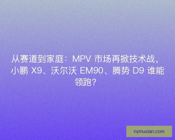 从赛道到家庭：MPV 市场再掀技术战，小鹏 X9、沃尔沃 EM90、腾势 D9 谁能领跑？