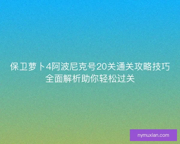 保卫萝卜4阿波尼克号20关通关攻略技巧全面解析助你轻松过关
