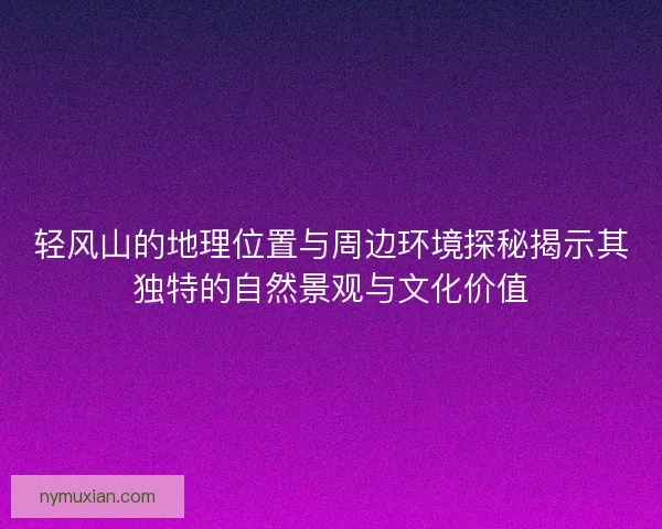 轻风山的地理位置与周边环境探秘揭示其独特的自然景观与文化价值