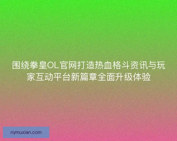围绕拳皇OL官网打造热血格斗资讯与玩家互动平台新篇章全面升级体验