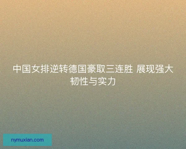 中国女排逆转德国豪取三连胜 展现强大韧性与实力