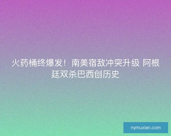 火药桶终爆发！南美宿敌冲突升级 阿根廷双杀巴西创历史