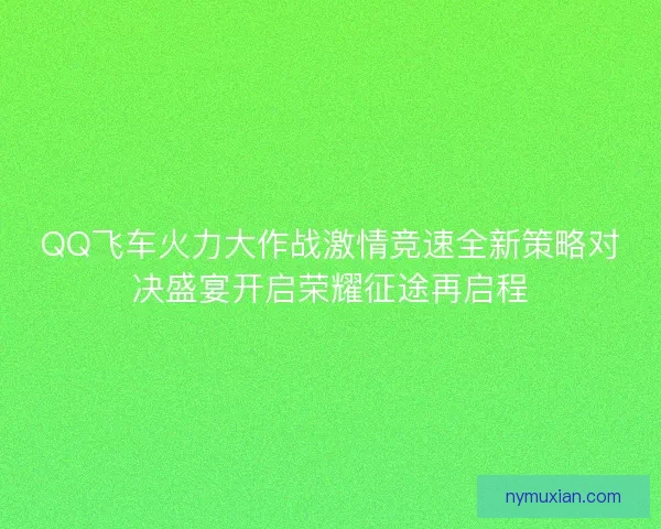 QQ飞车火力大作战激情竞速全新策略对决盛宴开启荣耀征途再启程