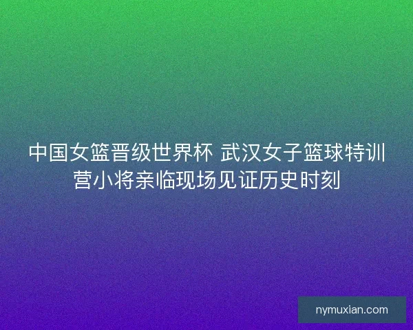 中国女篮晋级世界杯 武汉女子篮球特训营小将亲临现场见证历史时刻