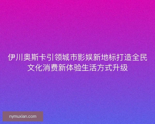伊川奥斯卡引领城市影娱新地标打造全民文化消费新体验生活方式升级