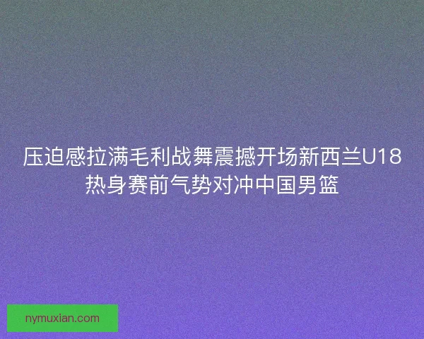 压迫感拉满毛利战舞震撼开场新西兰U18热身赛前气势对冲中国男篮