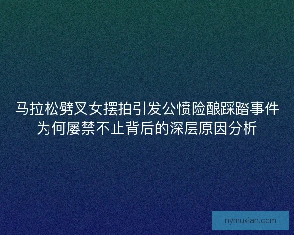 马拉松劈叉女摆拍引发公愤险酿踩踏事件为何屡禁不止背后的深层原因分析