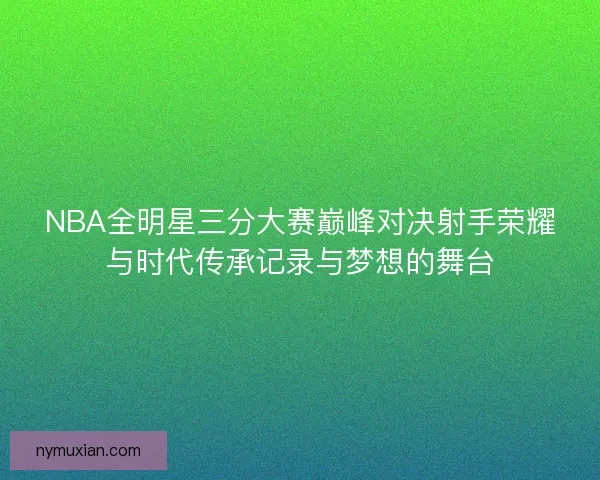 NBA全明星三分大赛巅峰对决射手荣耀与时代传承记录与梦想的舞台