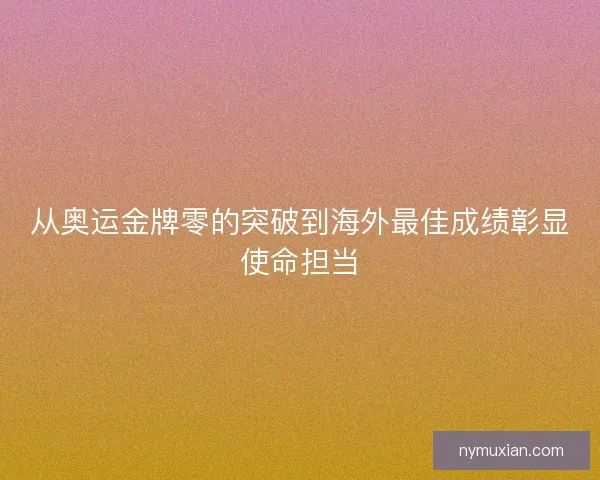 从奥运金牌零的突破到海外最佳成绩彰显使命担当