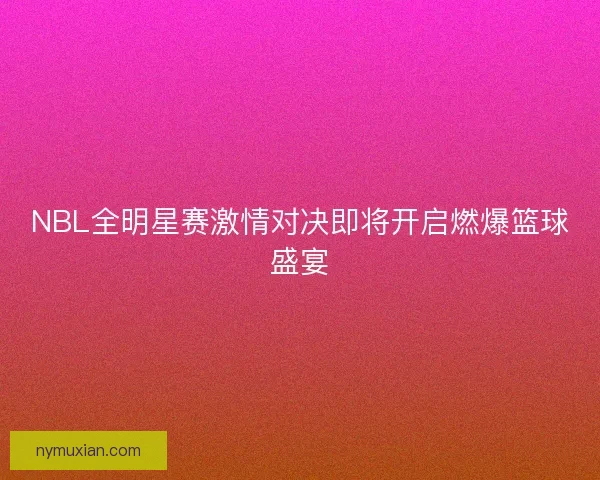 NBL全明星赛激情对决即将开启燃爆篮球盛宴