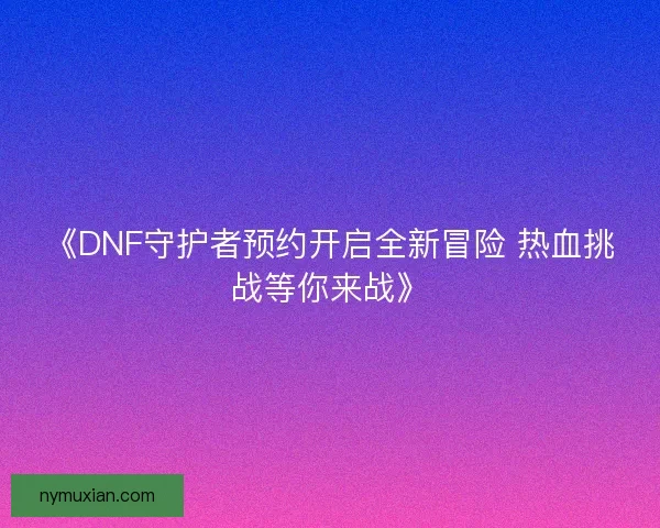 《DNF守护者预约开启全新冒险 热血挑战等你来战》