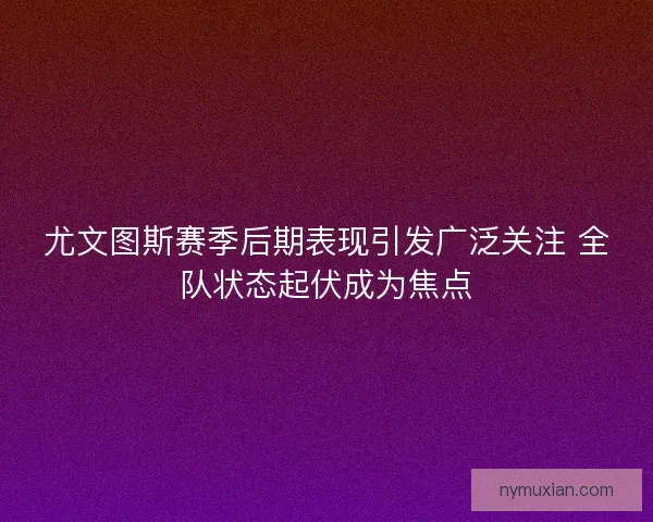 尤文图斯赛季后期表现引发广泛关注 全队状态起伏成为焦点